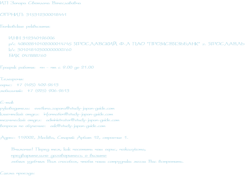 ИП Запара Светлана Вячеславовна ОГРНИП: 315312300018441 Банковские реквизиты: ИНН 312340196006 р/с 40802810102000014745 ЯРОСЛАВСКИЙ Ф-Л ПАО "ПРОМСВЯЗЬБАНК" г. ЯРОСЛАВЛЬ к/с 30101810300000000760 БИК 047888760 График работы: пн - пт с 9.00 до 21.00 Телефоны: офис: +7 (495) 409-9613 мобильный: +7 (925) 906-9613 E-mail: руководитель: svetlana.zapara@study-japan-guide.com клиентский отдел: information@study-japan-guide.com технический отдел: administrator@study-japan-guide.com вопросы по обучению: ask@study-japan-guide.com Адрес: 119002, Москва, Старый Арбат 12, строение 1. Внимание! Перед тем, как посетить наш офис, пожалуйста, предварительно договоритесь о визите любым удобным Вам способом, чтобы наши сотрудники могли Вас встретить. Схема проезда: